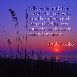 "Tell your heart that the fear of suffering is worse than the suffering itself. And no heart has ever suffered when it goes on in search of its dream." ~Paulo Coelho