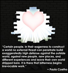 “Certain people, in their eagerness to construct a world no external threat can penetrate build exaggeratedly high defense against the outside world, against new people, new places, and different experiences and leave their own world stripped bare. It is there that bitterness begins irrevocable work.” ~ Paulo Coelho